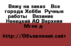 Вяжу на заказ - Все города Хобби. Ручные работы » Вязание   . Ненецкий АО,Верхняя Мгла д.